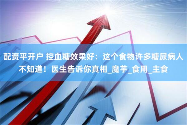 配资平开户 控血糖效果好：这个食物许多糖尿病人不知道！医生告诉你真相_魔芋_食用_主食