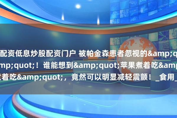 配资低息炒股配资门户 被帕金森患者忽视的&quot;果中良药&quot;！谁能想到&quot;苹果煮着吃&quot;，竟然可以明显减轻震颤！_食用_物质_神经系统