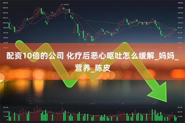 配资10倍的公司 化疗后恶心呕吐怎么缓解_妈妈_营养_陈皮