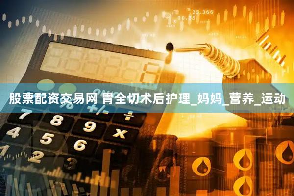 股票配资交易网 胃全切术后护理_妈妈_营养_运动