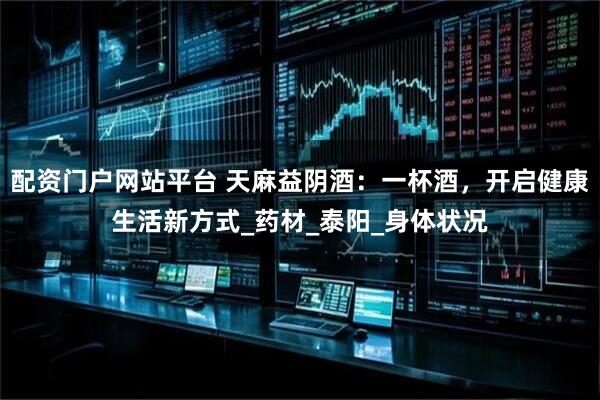 配资门户网站平台 天麻益阴酒：一杯酒，开启健康生活新方式_药材_泰阳_身体状况