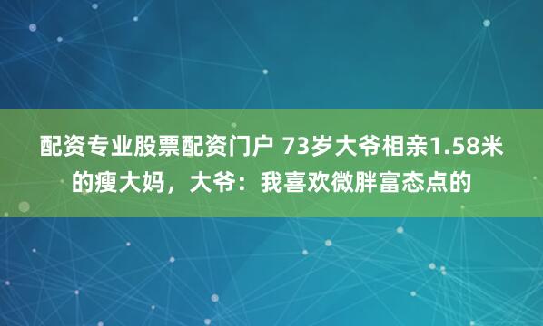 配资专业股票配资门户 73岁大爷相亲1.58米的瘦大妈，大爷：我喜欢微胖富态点的
