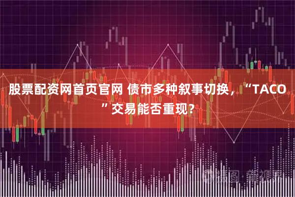 股票配资网首页官网 债市多种叙事切换，“TACO”交易能否重现？