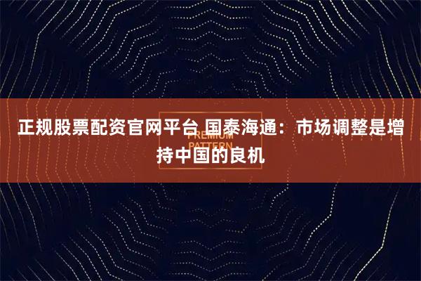 正规股票配资官网平台 国泰海通：市场调整是增持中国的良机